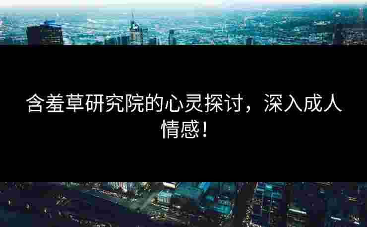 含羞草研究院的心灵探讨，深入成人情感！