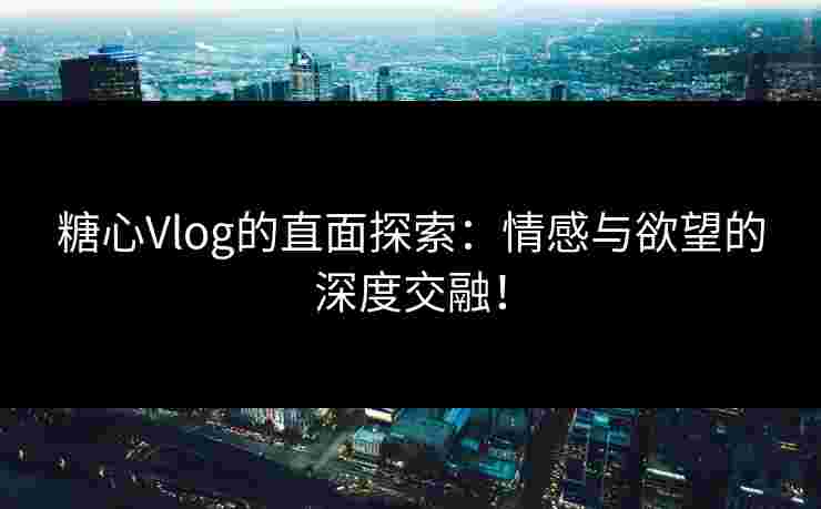 糖心Vlog的直面探索：情感与欲望的深度交融！
