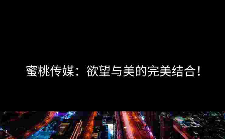 蜜桃传媒：欲望与美的完美结合！