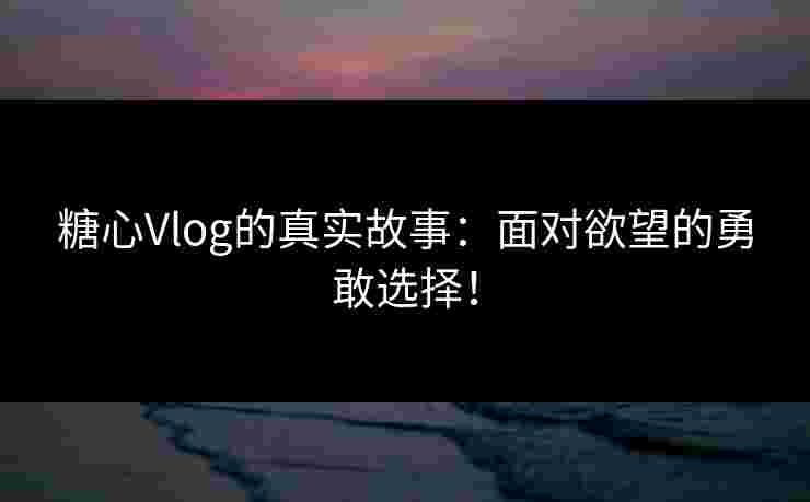 糖心Vlog的真实故事：面对欲望的勇敢选择！