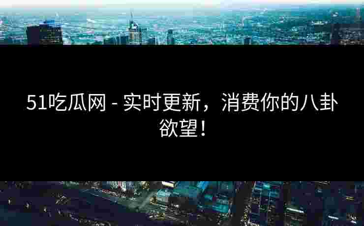 51吃瓜网 - 实时更新，消费你的八卦欲望！