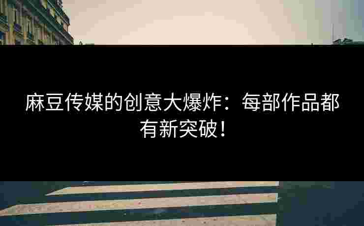 麻豆传媒的创意大爆炸：每部作品都有新突破！