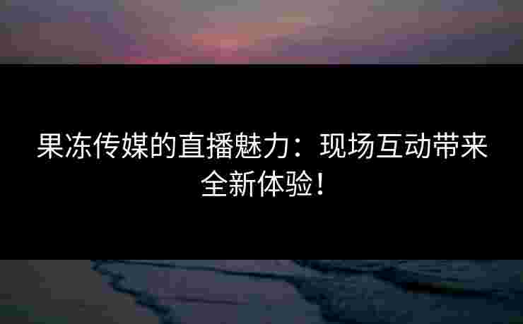 果冻传媒的直播魅力：现场互动带来全新体验！