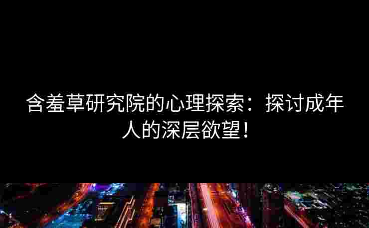 含羞草研究院的心理探索：探讨成年人的深层欲望！