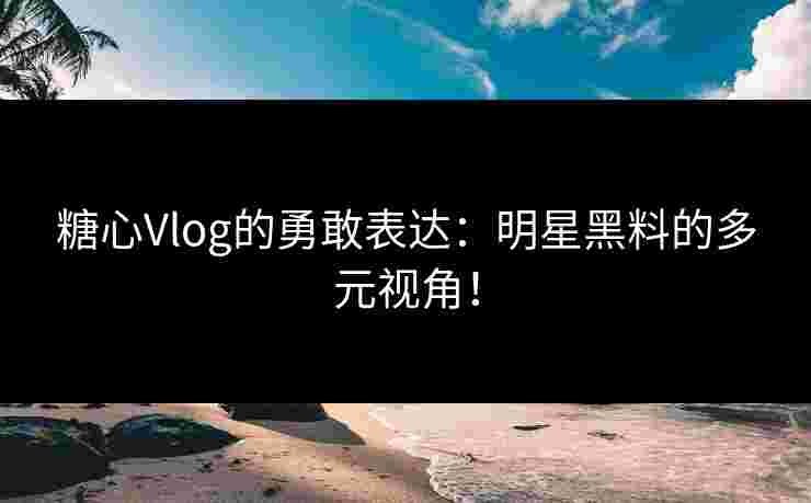 糖心Vlog的勇敢表达：明星黑料的多元视角！