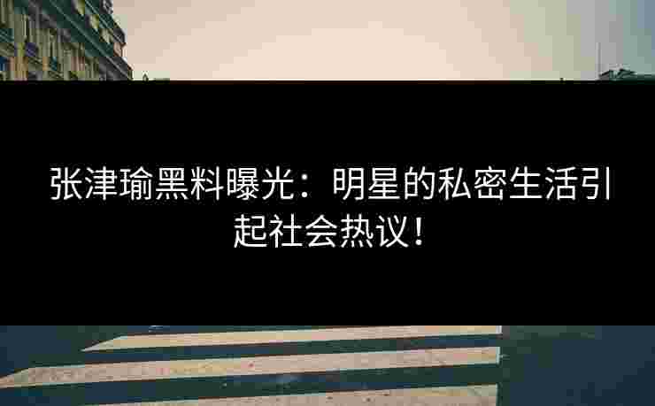 张津瑜黑料曝光：明星的私密生活引起社会热议！