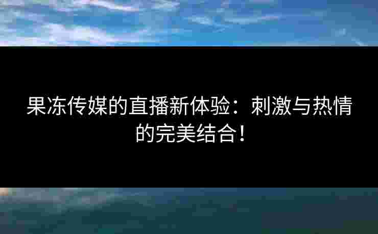 果冻传媒的直播新体验:刺激与热情的完美结合! 果冻传媒的直播新体验:刺激与热情的完美结合!