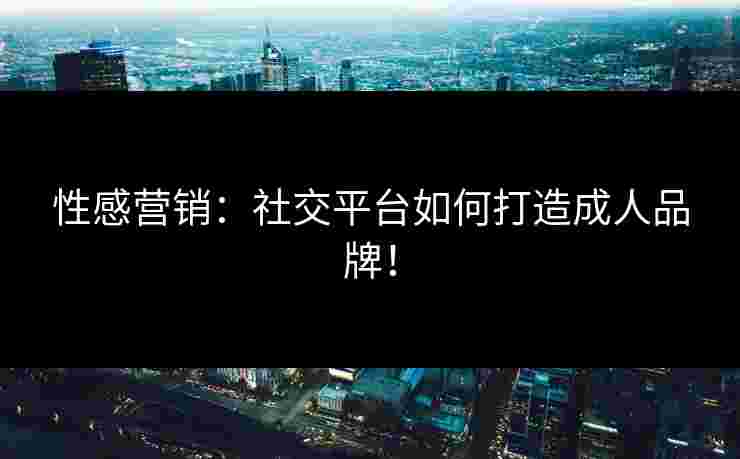 性感营销：社交平台如何打造成人品牌！