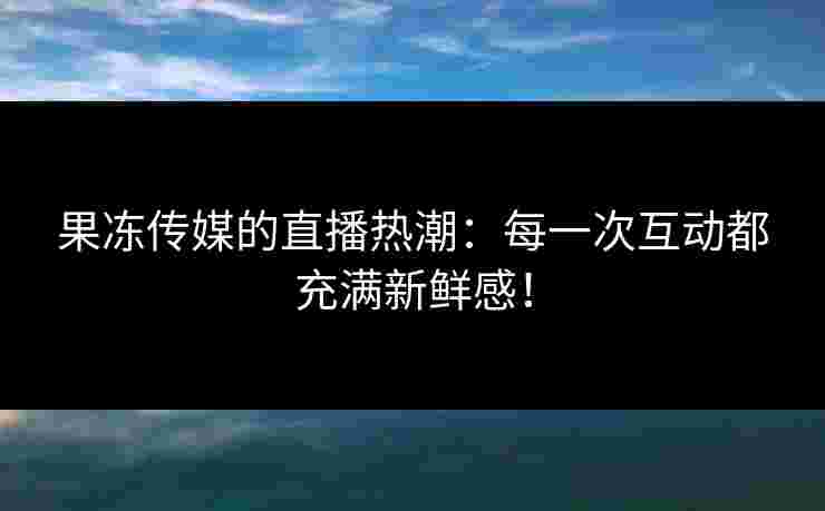 果冻传媒的直播热潮：每一次互动都充满新鲜感！