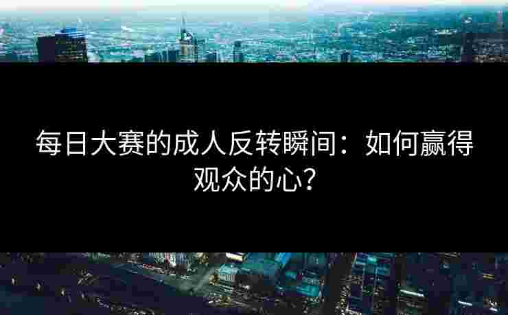 每日大赛的成人反转瞬间：如何赢得观众的心？