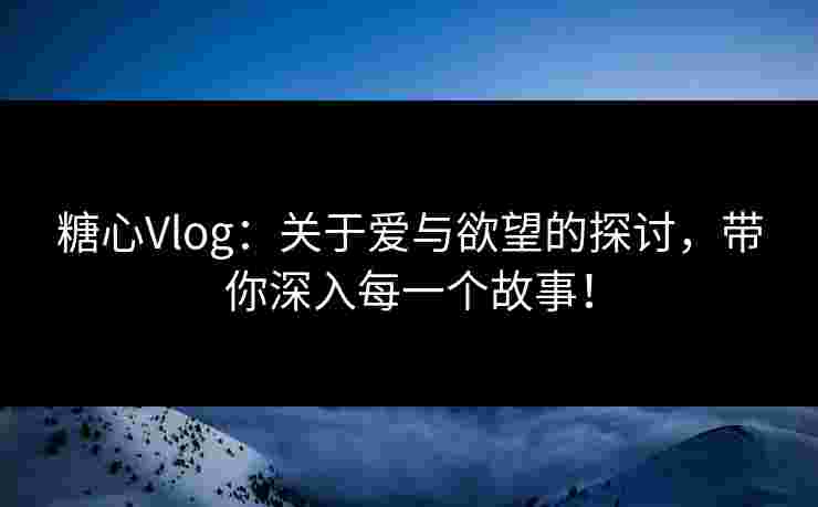 糖心Vlog：关于爱与欲望的探讨，带你深入每一个故事！