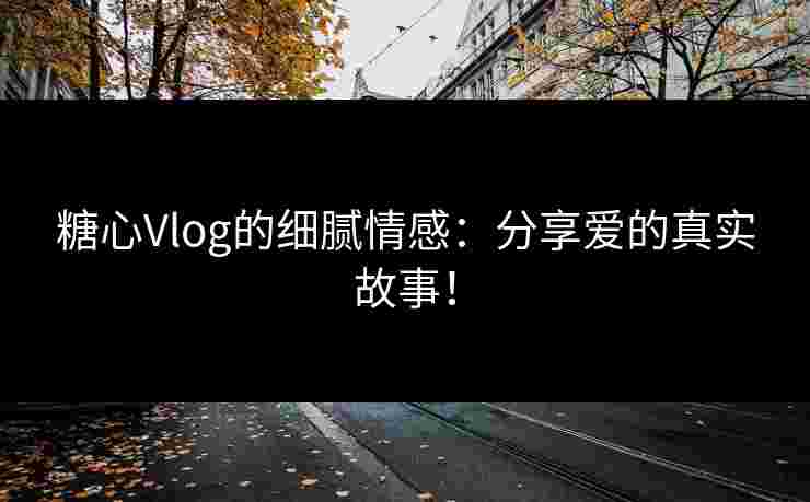 糖心Vlog的细腻情感：分享爱的真实故事！