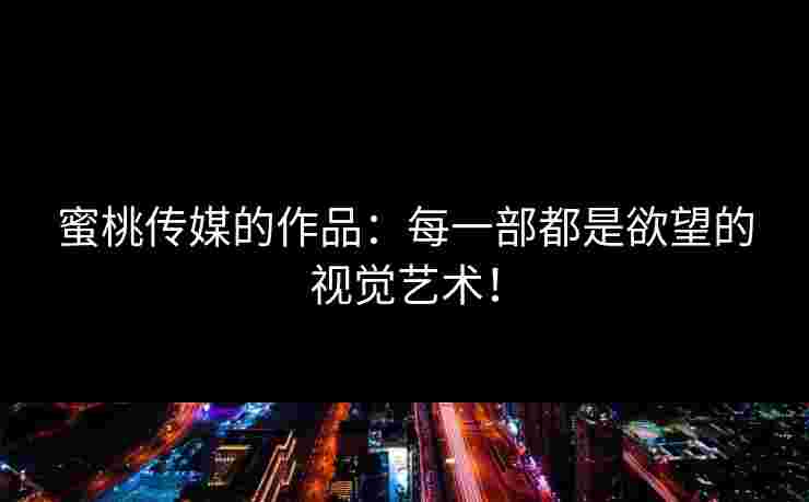 蜜桃传媒的作品：每一部都是欲望的视觉艺术！