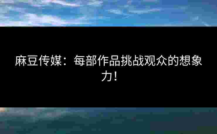 麻豆传媒：每部作品挑战观众的想象力！