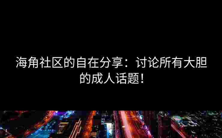 海角社区的自在分享：讨论所有大胆的成人话题！