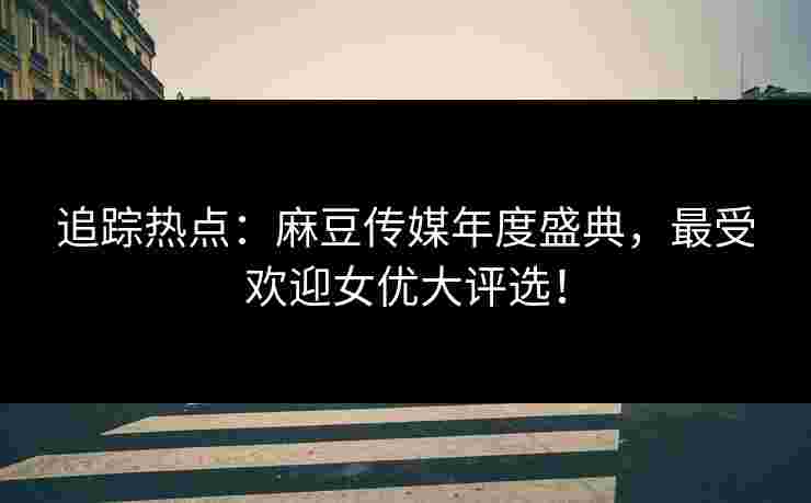 追踪热点：麻豆传媒年度盛典，最受欢迎女优大评选！
