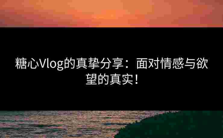 糖心Vlog的真挚分享：面对情感与欲望的真实！