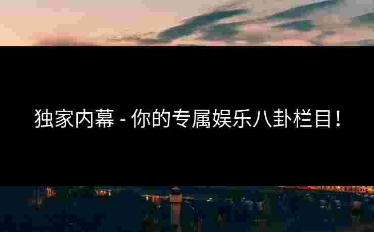 独家内幕 - 你的专属娱乐八卦栏目！