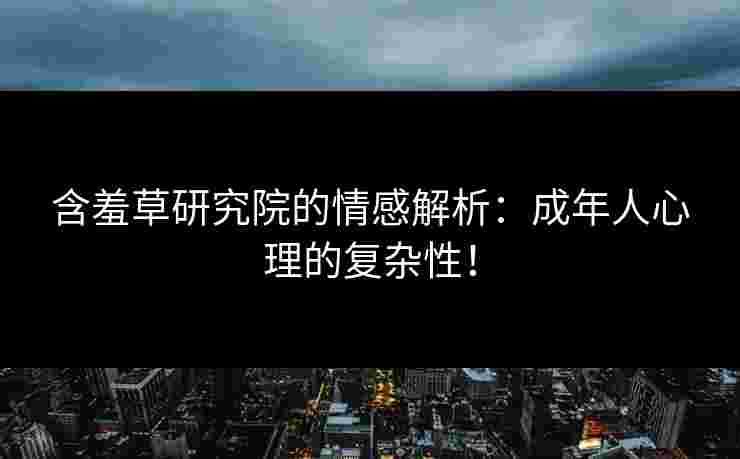 含羞草研究院的情感解析：成年人心理的复杂性！