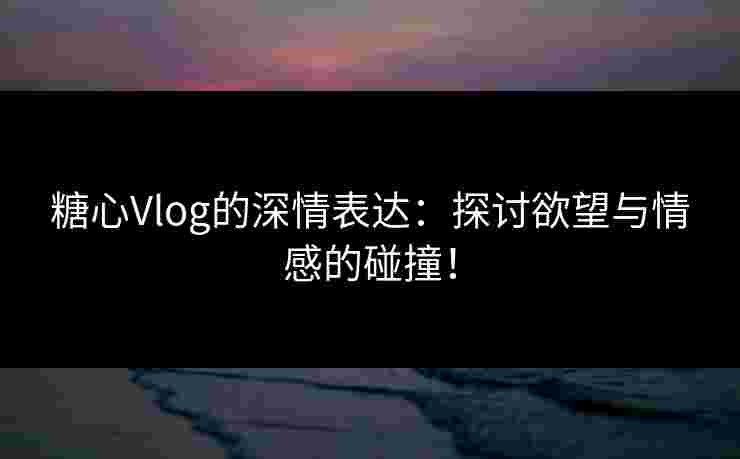 糖心Vlog的深情表达：探讨欲望与情感的碰撞！