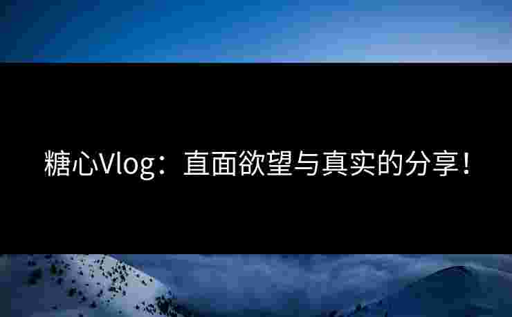 糖心Vlog：直面欲望与真实的分享！