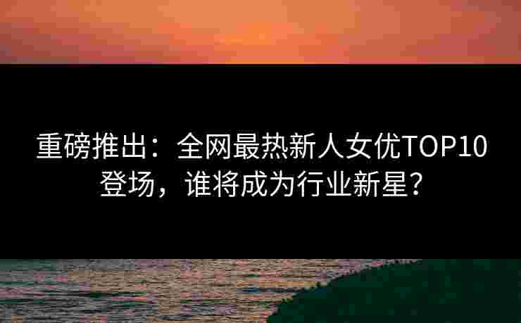 重磅推出：全网最热新人女优TOP10登场，谁将成为行业新星？