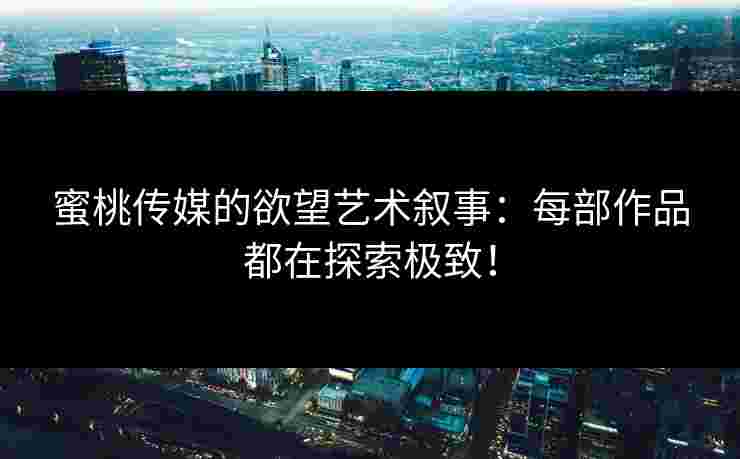 蜜桃传媒的欲望艺术叙事：每部作品都在探索极致！