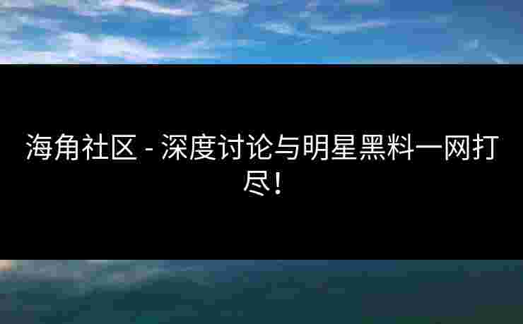 海角社区 - 深度讨论与明星黑料一网打尽！