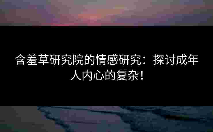 含羞草研究院的情感研究：探讨成年人内心的复杂！