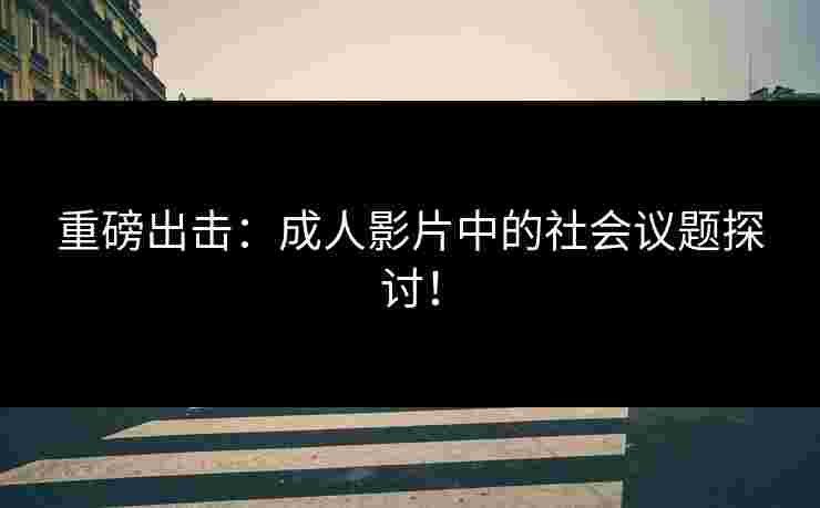 重磅出击：成人影片中的社会议题探讨！