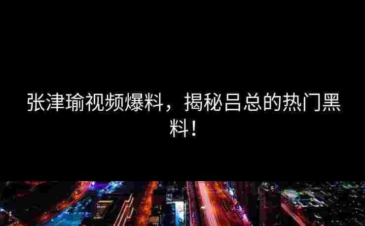 张津瑜视频爆料，揭秘吕总的热门黑料！